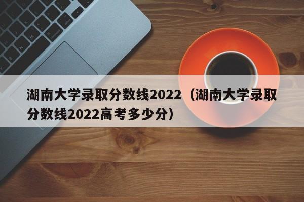 湖南大学录取分数线2022（湖南大学录取分数线2022高考多少分）