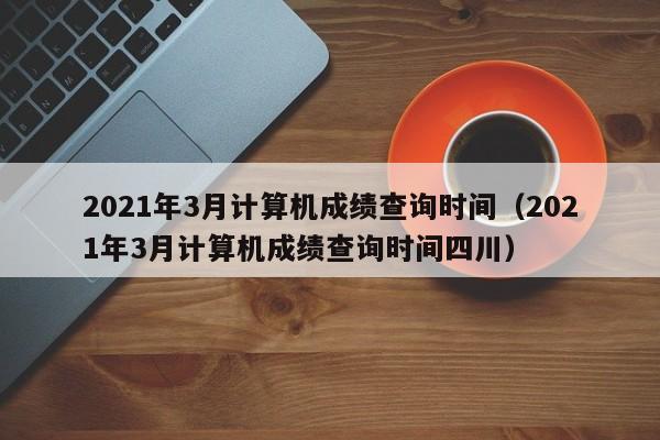 2021年3月计算机成绩查询时间（2021年3月计算机成绩查询时间四川）