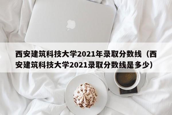 西安建筑科技大学2021年录取分数线（西安建筑科技大学2021录取分数线是多少）