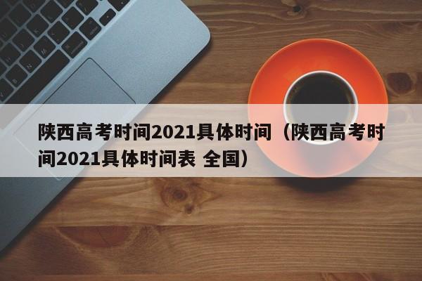 陕西高考时间2021具体时间（陕西高考时间2021具体时间表 全国）