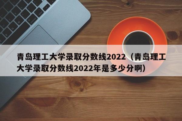青岛理工大学录取分数线2022（青岛理工大学录取分数线2022年是多少分啊）