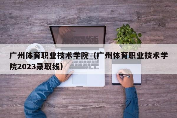 广州体育职业技术学院（广州体育职业技术学院2023录取线）