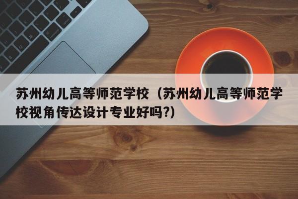 苏州幼儿高等师范学校（苏州幼儿高等师范学校视角传达设计专业好吗?）