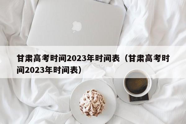 甘肃高考时间2023年时间表（甘肃高考时间2023年时间表）