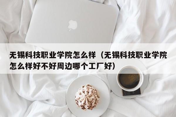 无锡科技职业学院怎么样（无锡科技职业学院怎么样好不好周边哪个工厂好）