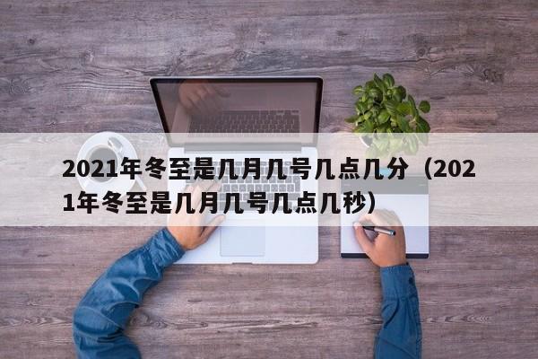 2021年冬至是几月几号几点几分（2021年冬至是几月几号几点几秒）