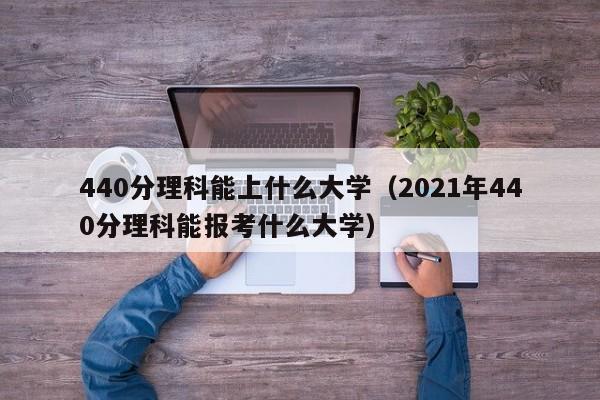 440分理科能上什么大学（2021年440分理科能报考什么大学）