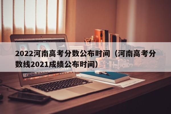 2022河南高考分数公布时间（河南高考分数线2021成绩公布时间）