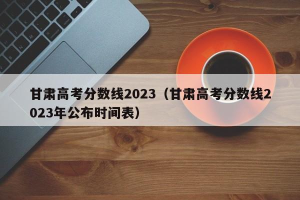 甘肃高考分数线2023（甘肃高考分数线2023年公布时间表）