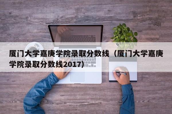 厦门大学嘉庚学院录取分数线（厦门大学嘉庚学院录取分数线2017）