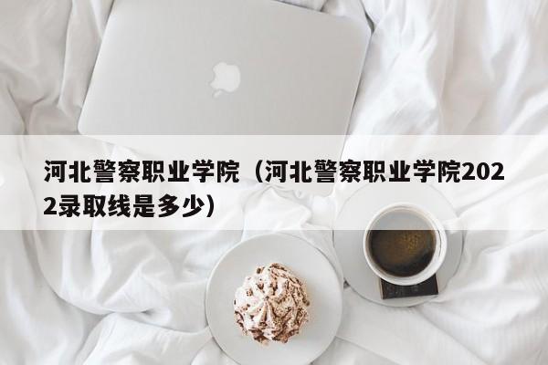 河北警察职业学院（河北警察职业学院2022录取线是多少）
