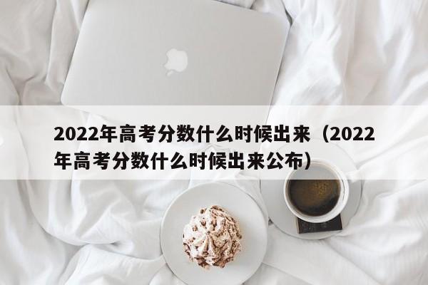 2022年高考分数什么时候出来（2022年高考分数什么时候出来公布）