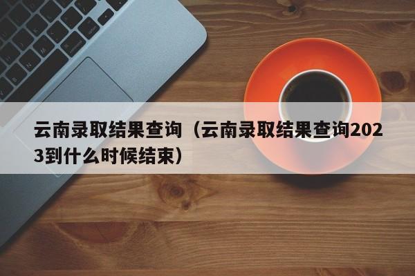 云南录取结果查询（云南录取结果查询2023到什么时候结束）
