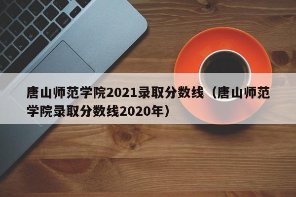唐山师范学院2021录取分数线（唐山师范学院录取分数线2020年）