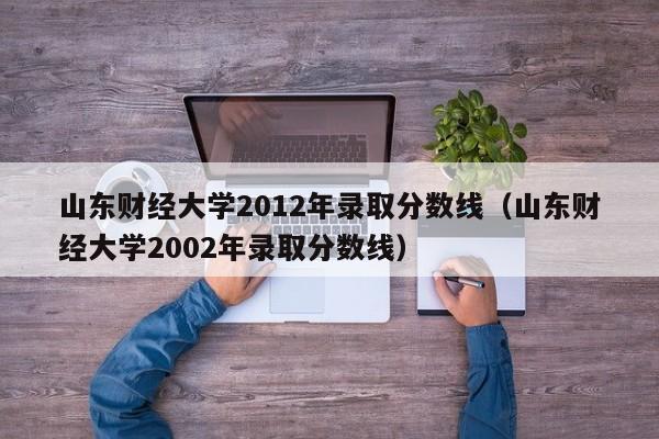 山东财经大学2012年录取分数线（山东财经大学2002年录取分数线）