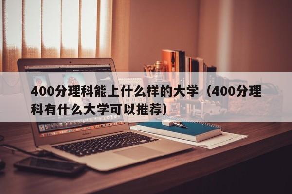 400分理科能上什么样的大学（400分理科有什么大学可以推荐）