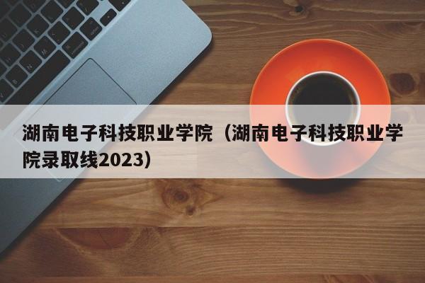 湖南电子科技职业学院（湖南电子科技职业学院录取线2023）