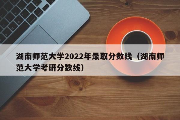 湖南师范大学2022年录取分数线（湖南师范大学考研分数线）