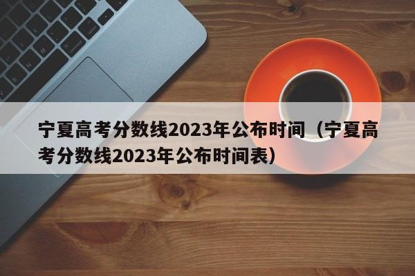 宁夏高考分数线2023年公布时间（宁夏高考分数线2023年公布时间表）