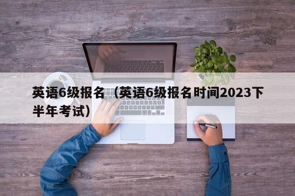 英语6级报名（英语6级报名时间2023下半年考试）