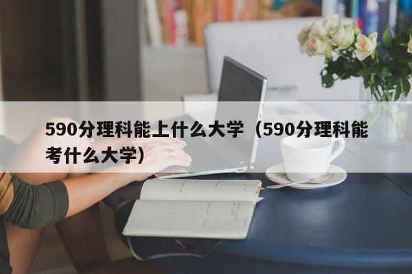 590分理科能上什么大学（590分理科能考什么大学）