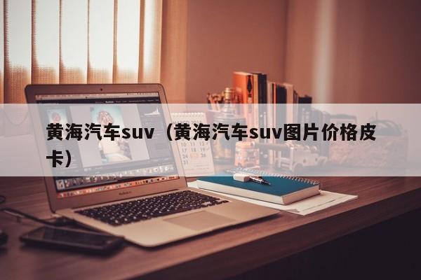 黄海汽车suv（黄海汽车suv图片价格皮卡）
