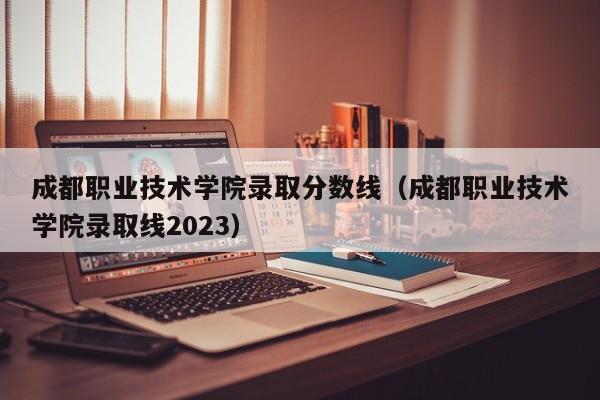 成都职业技术学院录取分数线（成都职业技术学院录取线2023）