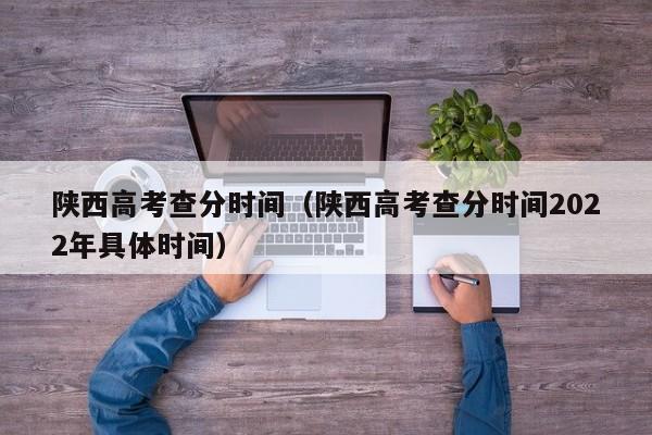 陕西高考查分时间（陕西高考查分时间2022年具体时间）