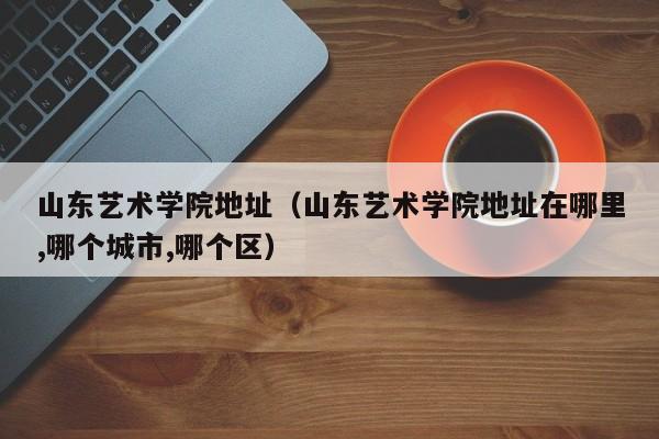 山东艺术学院地址（山东艺术学院地址在哪里,哪个城市,哪个区）
