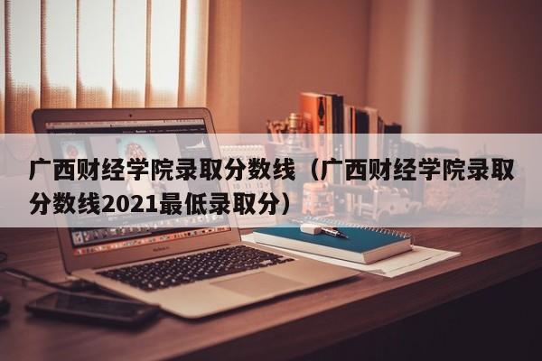 广西财经学院录取分数线（广西财经学院录取分数线2021最低录取分）