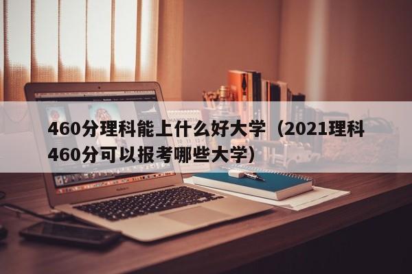 460分理科能上什么好大学（2021理科460分可以报考哪些大学）