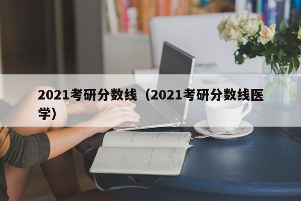 2021考研分数线（2021考研分数线医学）