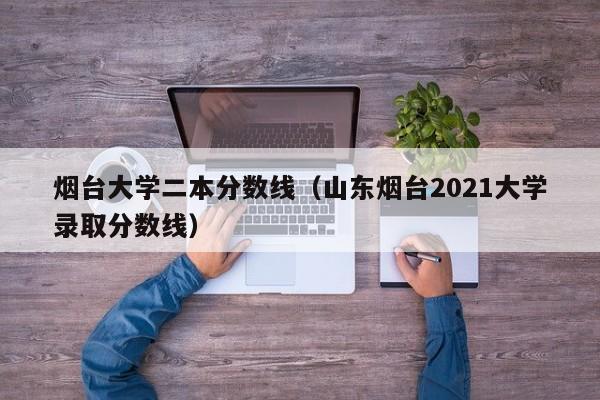 烟台大学二本分数线（山东烟台2021大学录取分数线）