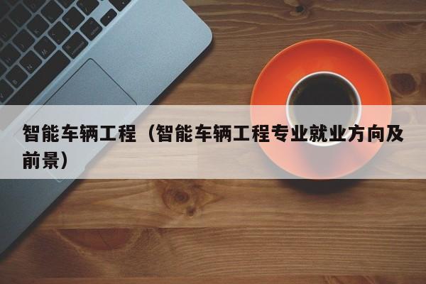智能车辆工程（智能车辆工程专业就业方向及前景）