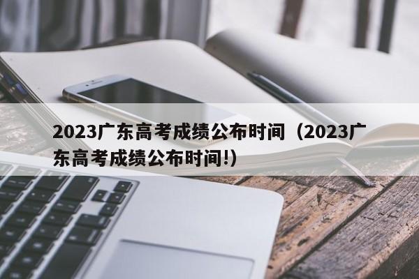 2023广东高考成绩公布时间（2023广东高考成绩公布时间!）