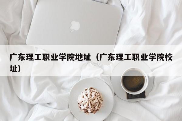 广东理工职业学院地址（广东理工职业学院校址）