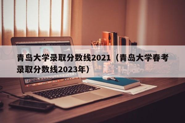 青岛大学录取分数线2021（青岛大学春考录取分数线2023年）