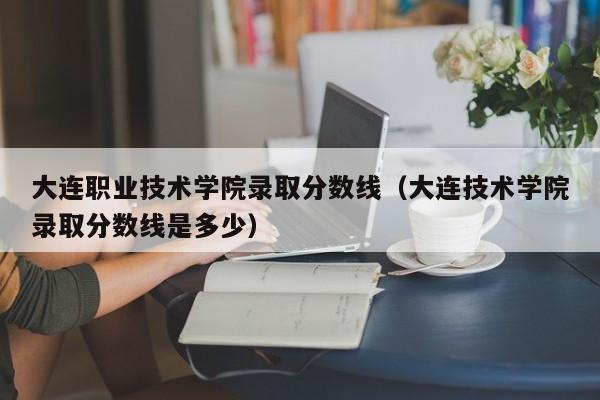 大连职业技术学院录取分数线（大连技术学院录取分数线是多少）