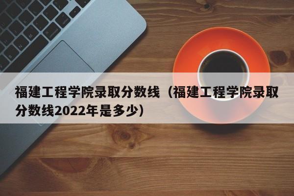 福建工程学院录取分数线（福建工程学院录取分数线2022年是多少）