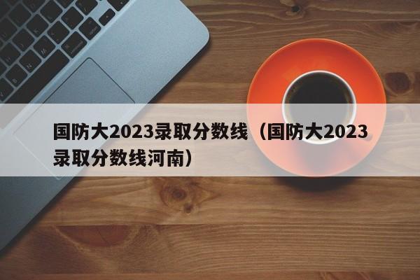 国防大2023录取分数线（国防大2023录取分数线河南）