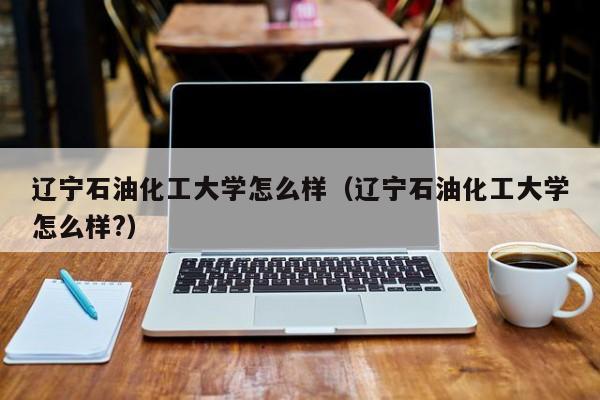 辽宁石油化工大学怎么样（辽宁石油化工大学怎么样?）