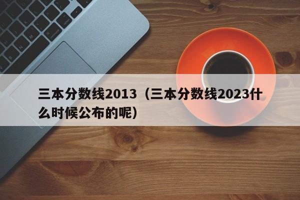 三本分数线2013（三本分数线2023什么时候公布的呢）