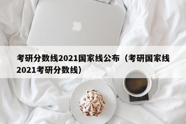 考研分数线2021国家线公布（考研国家线2021考研分数线）