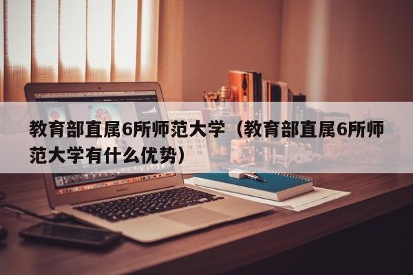 教育部直属6所师范大学（教育部直属6所师范大学有什么优势）
