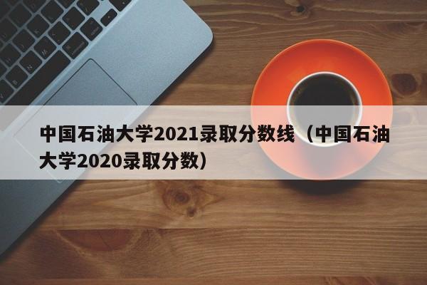 中国石油大学2021录取分数线（中国石油大学2020录取分数）