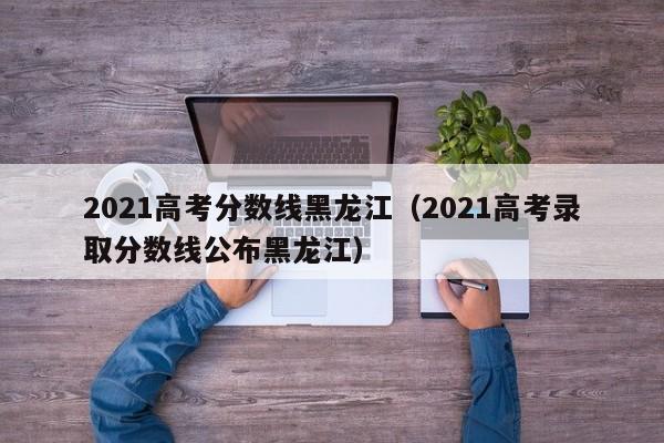 2021高考分数线黑龙江（2021高考录取分数线公布黑龙江）