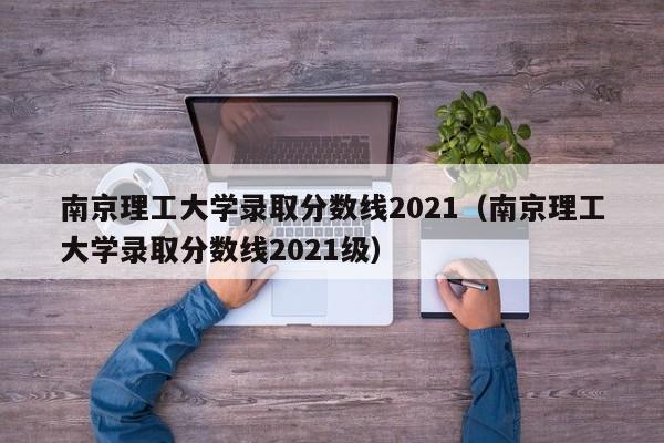 南京理工大学录取分数线2021（南京理工大学录取分数线2021级）