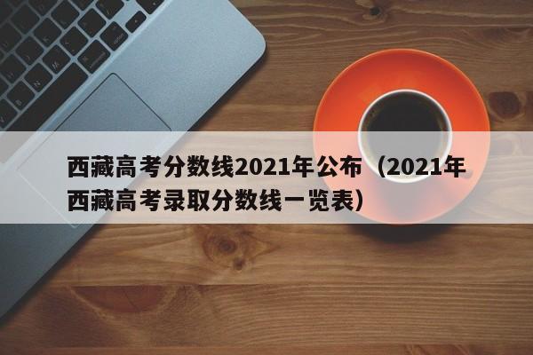 西藏高考分数线2021年公布（2021年西藏高考录取分数线一览表）