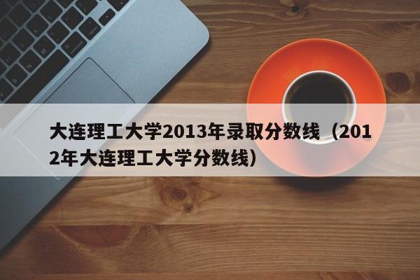 大连理工大学2013年录取分数线（2012年大连理工大学分数线）