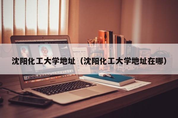 沈阳化工大学地址（沈阳化工大学地址在哪）